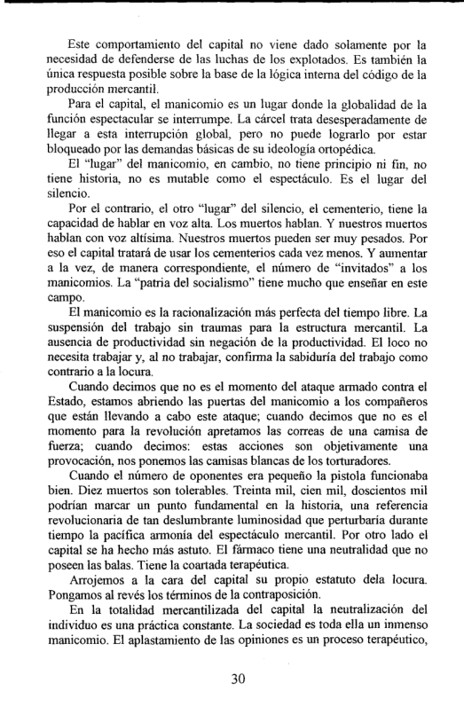 Este comportamiento del capital no viene dado solamente por la necesidad de defenderse de las luchas de los explotados. Es también la unica respuesta posible sobre la base de la 1ogica interna del codigo de la produccion mercantil.  Para el capital, el manicomio es un lugar donde la globalidad de la funcion espectacular se interrumpe. La cércel trata desesperadamente de llegar a esta interrupcion global, pero no puede lograrlo por estar blogueado por las demandas bsicas de su ideologia ortopédica.  El “lugar” del manicomio, en cambio, no tiene principio ni fin, no ne historia, no es mutable como el especticulo. Es el lugar del silencio.  Por el contrario, ¢l otro “lugar” del silencio, el cementerio, tiene la capacidad de hablar en voz alta. Los muertos hablan. Y nuestros muertos hablan con voz altisima. Nuestros muertos pueden ser muy pesados. Por 50 ¢l capital tratard de usar los cementerios cada vez menos. Y aumentar ala vez, de manera comrespondiente, ¢l nimero de “invitados™ a los ‘manicomios. La “patria del socialismo” tiene mucho que ensefiar en este campo.  El manicomio es la racionalizacion més perfecta del tiempo libre. La suspension del trabajo sin traumas para la estructura mercantil. La ausencia de productividad sin negacion de la productividad. El loco no necesita trabajar y, al no trabajar, confirma la sabiduria del trabajo como contrario a la locura  Cuando decimos que o es ¢l momento del ataque armado contra el Estado, estamos abriendo las puertas del manicomio a los compafieros que estin llevando a cabo este ataque; cuando decimos que no es el momento para la revolucion apretamos las correas de una camisa de fuerza; cuando decimos: estas acciones son objetivamente una provocacién, nos ponemos las camisas blancas de los torturadores.  Cuando el nimero de oponentes era pequefio la pistola funcionaba bien. Diez muertos son tolerables. Treinta mil, cien mil, doscientos mil podrian marcar un punto fundamental en la historia, una referencia revolucionaria e tan deslumbrante luminosidad que perturbaria durante tiempo Ia pacifica armonia del especticulo mercantil. Por otro lado el capital se ha hecho mas astuto. EI fimaco tiene una neutralidad que no poseen las balas. Tiene la coartada terapéutica.  Arojemos a la cara del capital su propio estatuto dela locura. Pongamos al revés los téminos de la contraposicion.  En la totalidad mercantilizada del capital la neutralizacion del individuo es una prictica constante. La sociedad s toda clla un inmenso ‘manicomio. E1 aplastamiento de las opiniones es un proceso terapéutico,  30 